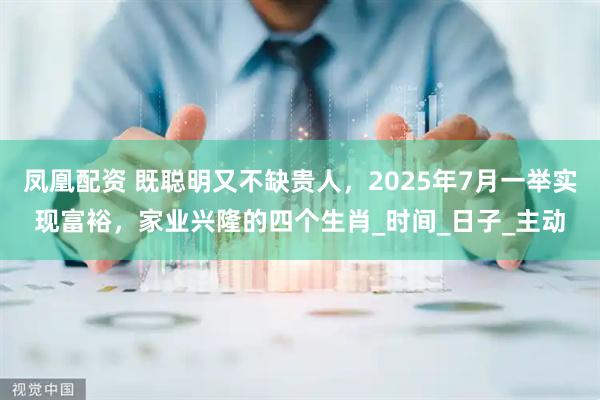 凤凰配资 既聪明又不缺贵人，2025年7月一举实现富裕，家业兴隆的四个生肖_时间_日子_主动