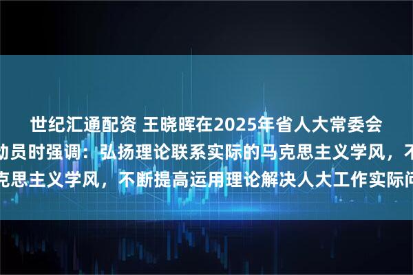 世纪汇通配资 王晓晖在2025年省人大常委会组成人员学习会作开班动员时强调：弘扬理论联系实际的马克思主义学风，不断提高运用理论解决人大工作实际问题的能力