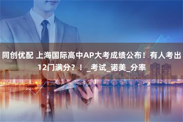 同创优配 上海国际高中AP大考成绩公布！有人考出12门满分？！_考试_诺美_分率