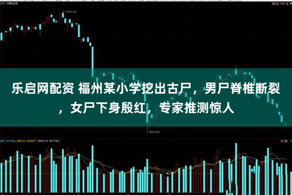 乐启网配资 福州某小学挖出古尸，男尸脊椎断裂，女尸下身殷红，专家推测惊人