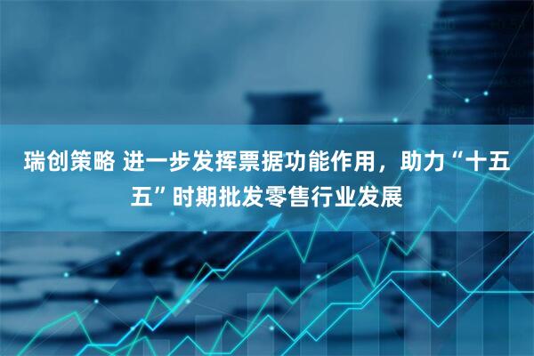 瑞创策略 进一步发挥票据功能作用，助力“十五五”时期批发零售行业发展