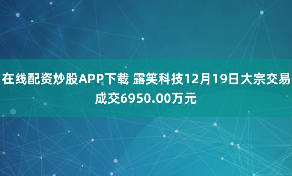 在线配资炒股APP下载 露笑科技12月19日大宗交易成交6950.00万元