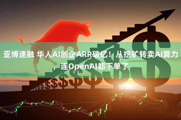 亚博速融 华人AI创企ARR破亿！从挖矿转卖AI算力，连OpenAI都下单了