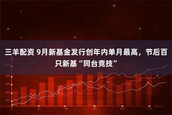 三羊配资 9月新基金发行创年内单月最高，节后百只新基“同台竞技”